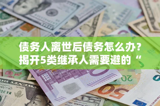 北京债务人离世后债务怎么办？揭开5类继承人需要避的“坑”