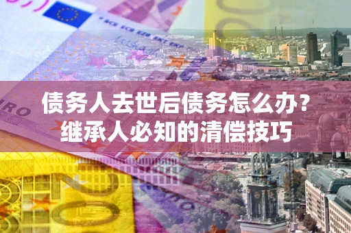 北京债务人去世后债务怎么办？继承人必知的清偿技巧